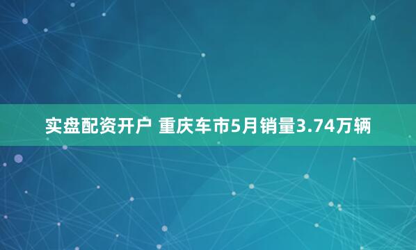 实盘配资开户 重庆车市5月销量3.74万辆