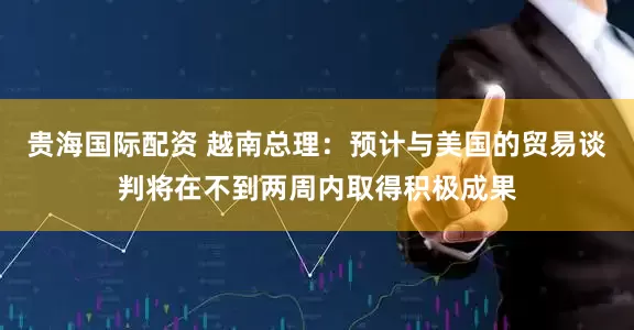 贵海国际配资 越南总理：预计与美国的贸易谈判将在不到两周内取得积极成果