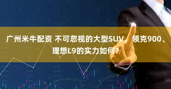 广州米牛配资 不可忽视的大型SUV，领克900、理想L9的实力如何？