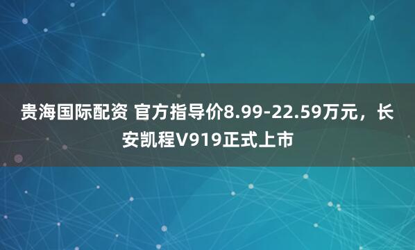 贵海国际配资 官方指导价8.99-22.59万元，长安凯程V919正式上市