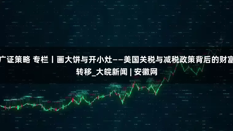 广证策略 专栏丨画大饼与开小灶——美国关税与减税政策背后的财富转移_大皖新闻 | 安徽网