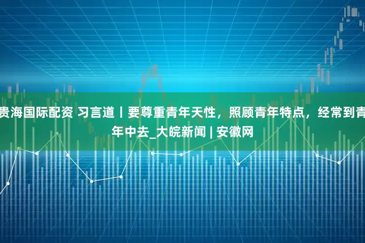 贵海国际配资 习言道丨要尊重青年天性，照顾青年特点，经常到青年中去_大皖新闻 | 安徽网