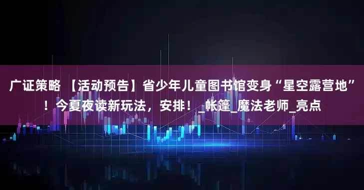 广证策略 【活动预告】省少年儿童图书馆变身“星空露营地”！今夏夜读新玩法，安排！_帐篷_魔法老师_亮点