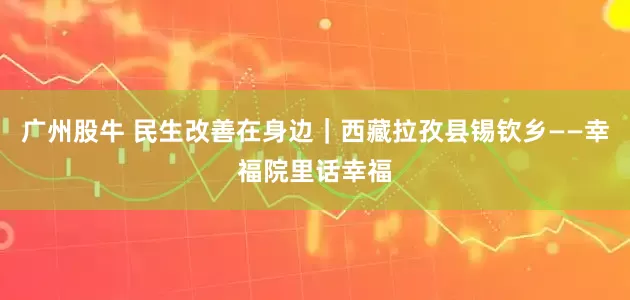 广州股牛 民生改善在身边｜西藏拉孜县锡钦乡——幸福院里话幸福