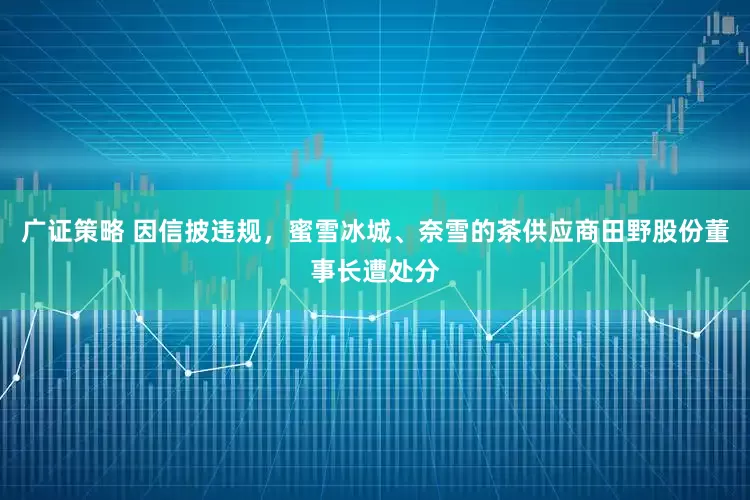 广证策略 因信披违规，蜜雪冰城、奈雪的茶供应商田野股份董事长遭处分