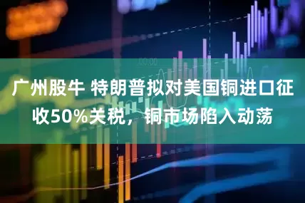 广州股牛 特朗普拟对美国铜进口征收50%关税，铜市场陷入动荡