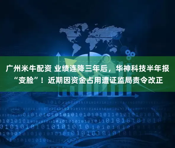 广州米牛配资 业绩连降三年后，华神科技半年报“变脸”！近期因资金占用遭证监局责令改正