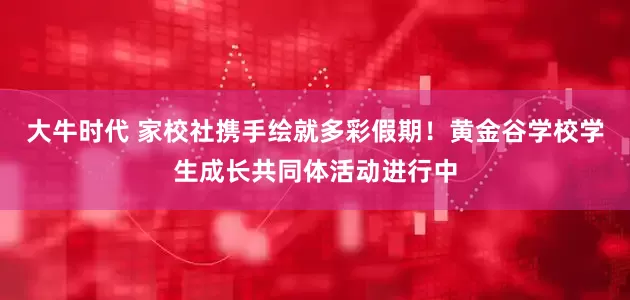 大牛时代 家校社携手绘就多彩假期！黄金谷学校学生成长共同体活动进行中