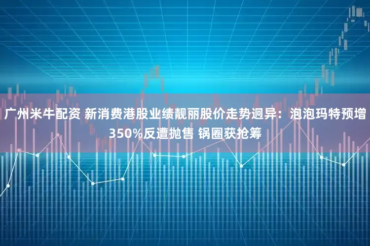 广州米牛配资 新消费港股业绩靓丽股价走势迥异：泡泡玛特预增350%反遭抛售 锅圈获抢筹