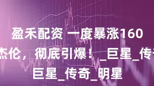 盈禾配资 一度暴涨160%！周杰伦，彻底引爆！_巨星_传奇_明星