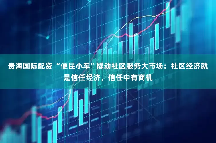 贵海国际配资 “便民小车”撬动社区服务大市场：社区经济就是信任经济，信任中有商机
