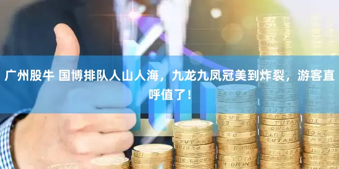 广州股牛 国博排队人山人海，九龙九凤冠美到炸裂，游客直呼值了！