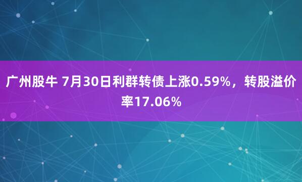广州股牛 7月30日利群转债上涨0.59%,转股溢价率17.06%