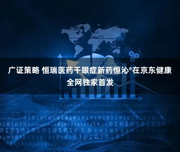 广证策略 恒瑞医药干眼症新药恒沁®在京东健康全网独家首发