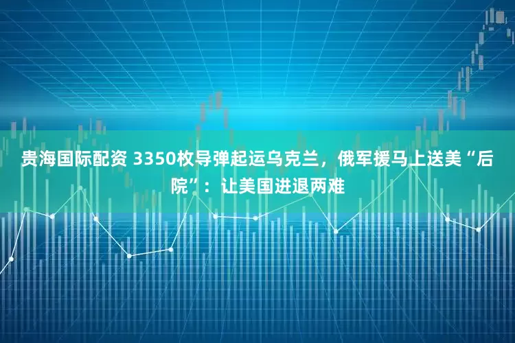 贵海国际配资 3350枚导弹起运乌克兰，俄军援马上送美“后院”：让美国进退两难