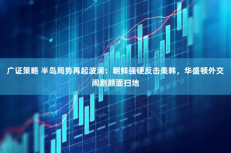 广证策略 半岛局势再起波澜：朝鲜强硬反击美韩，华盛顿外交闹剧颜面扫地