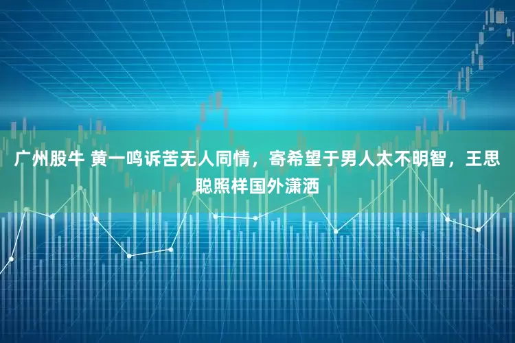 广州股牛 黄一鸣诉苦无人同情，寄希望于男人太不明智，王思聪照样国外潇洒
