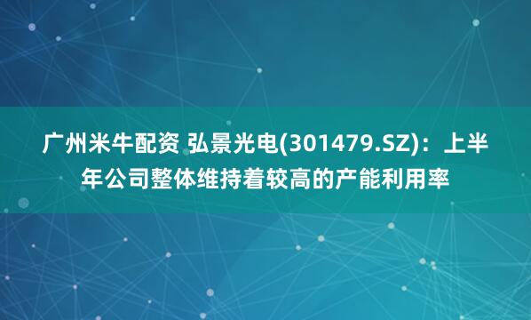 广州米牛配资 弘景光电(301479.SZ)：上半年公司整体维持着较高的产能利用率