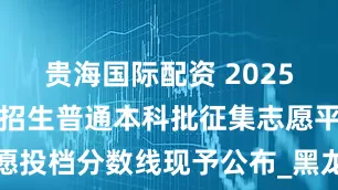 贵海国际配资 2025年普通高校招生普通本科批征集志愿平行志愿投档分数线现予公布_黑龙江省_进行_专业组