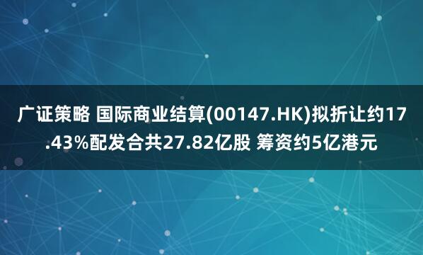 广证策略 国际商业结算(00147.HK)拟折让约17.43%配发合共27.82亿股 筹资约5亿港元