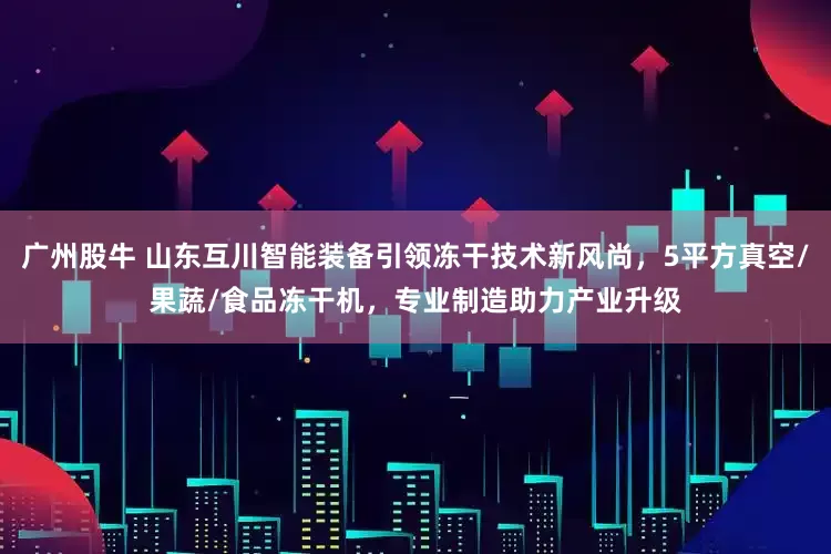 广州股牛 山东互川智能装备引领冻干技术新风尚，5平方真空/果蔬/食品冻干机，专业制造助力产业升级