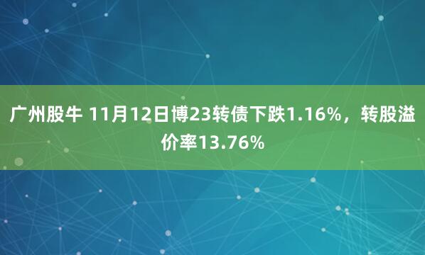 广州股牛 11月12日博23转债下跌1.16%，转股溢价率13.76%