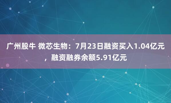 广州股牛 微芯生物：7月23日融资买入1.04亿元，融资融券余额5.91亿元