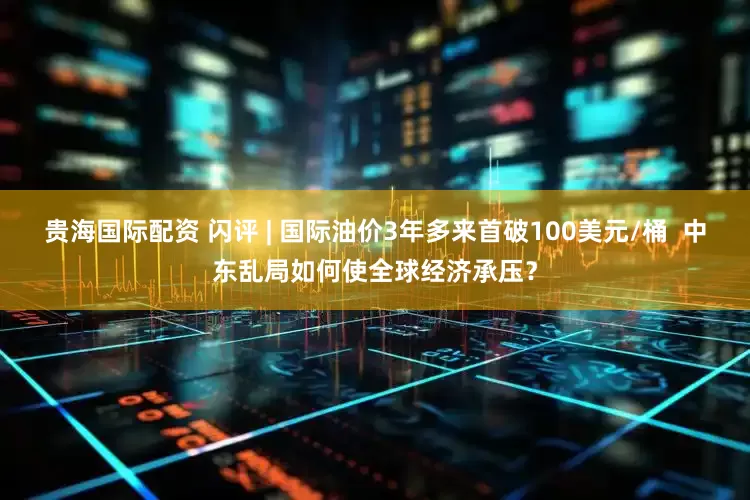 贵海国际配资 闪评 | 国际油价3年多来首破100美元/桶  中东乱局如何使全球经济承压？