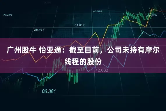 广州股牛 怡亚通：截至目前，公司未持有摩尔线程的股份