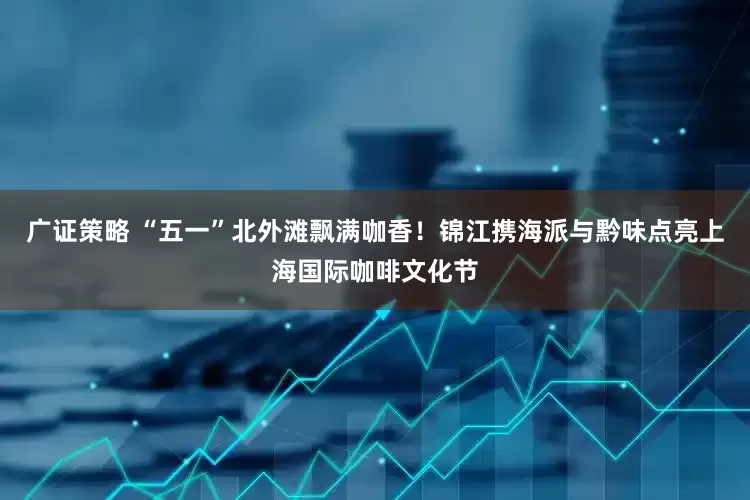 广证策略 “五一”北外滩飘满咖香！锦江携海派与黔味点亮上海国际咖啡文化节