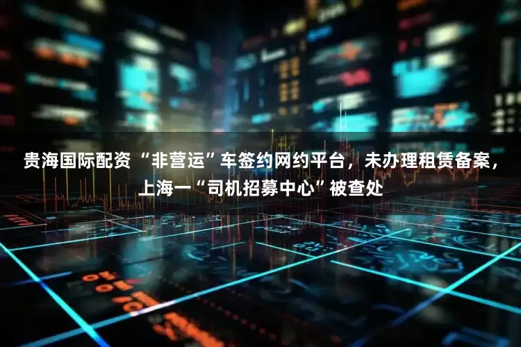 贵海国际配资 “非营运”车签约网约平台，未办理租赁备案，上海一“司机招募中心”被查处